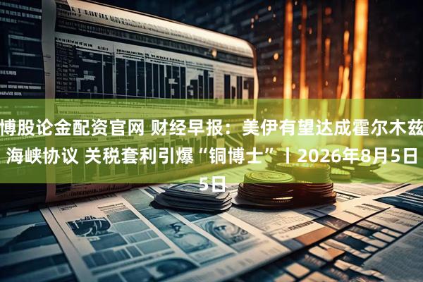 博股论金配资官网 财经早报：美伊有望达成霍尔木兹海峡协议 关税套利引爆“铜博士”丨2026年8月5日